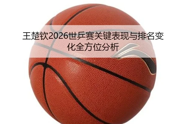 王楚钦2026世乒赛关键表现与排名变化全方位分析