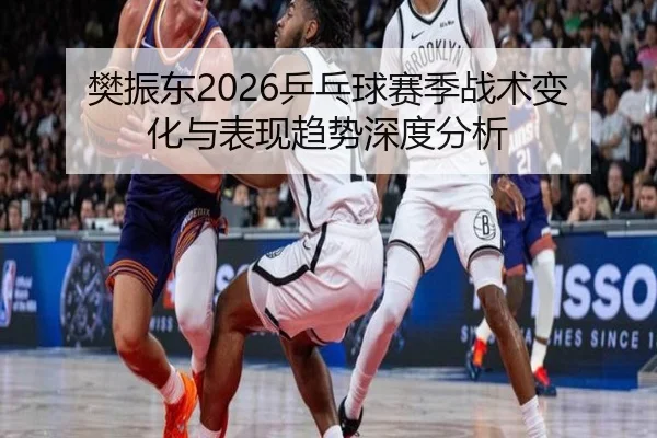 樊振东2026乒乓球赛季战术变化与表现趋势深度分析
