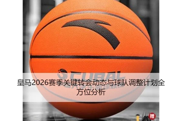 皇马2026赛季关键转会动态与球队调整计划全方位分析