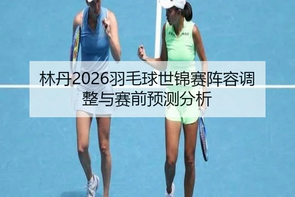 林丹2026羽毛球世锦赛阵容调整与赛前预测分析